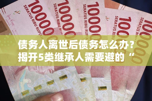北京债务人离世后债务怎么办？揭开5类继承人需要避的“坑”